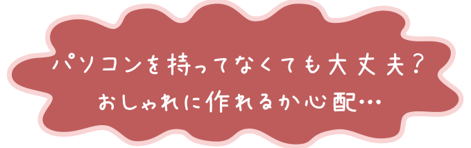 パソコンを持ってなくても大丈夫？おしゃれに作れるか心配…